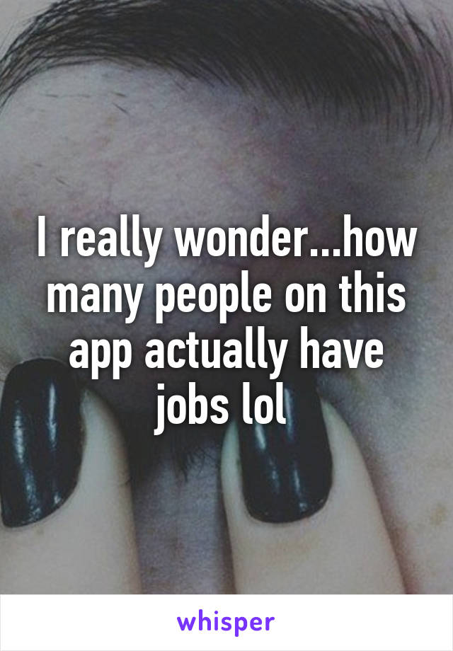 I really wonder...how many people on this app actually have jobs lol 