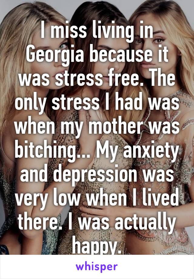 I miss living in Georgia because it was stress free. The only stress I had was when my mother was bitching... My anxiety and depression was very low when I lived there. I was actually happy.