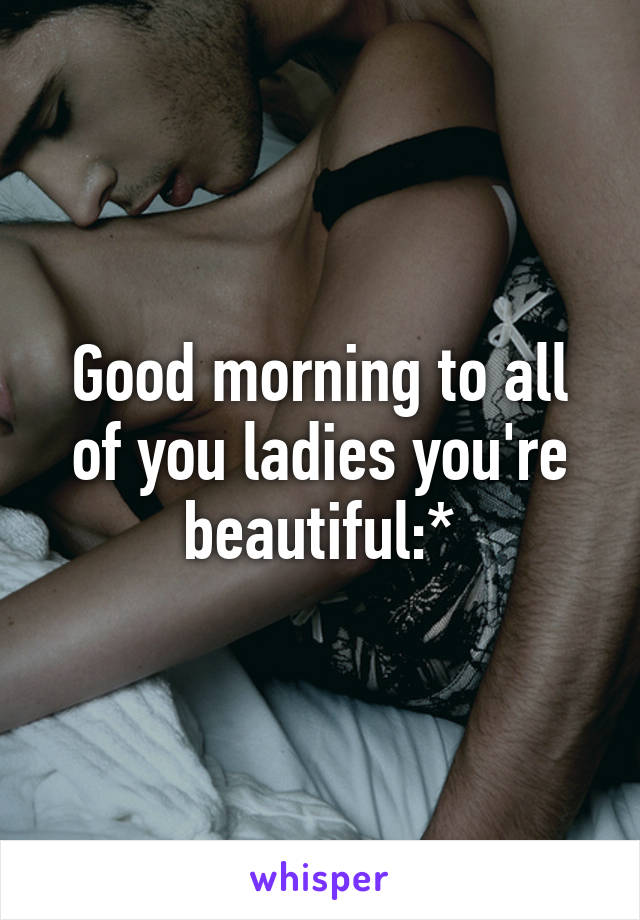 Good morning to all of you ladies you're beautiful:*