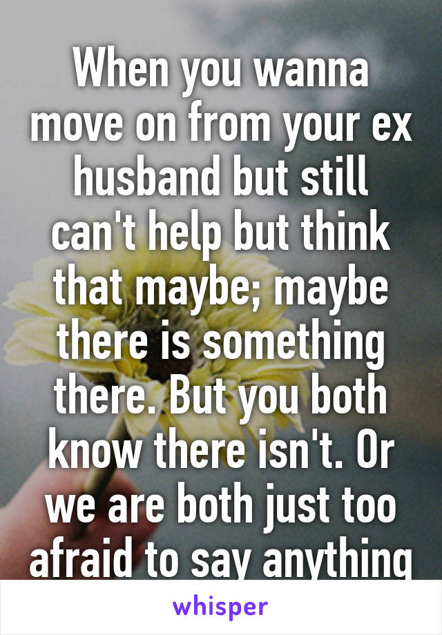 When you wanna move on from your ex husband but still can't help but think that maybe; maybe there is something there. But you both know there isn't. Or we are both just too afraid to say anything