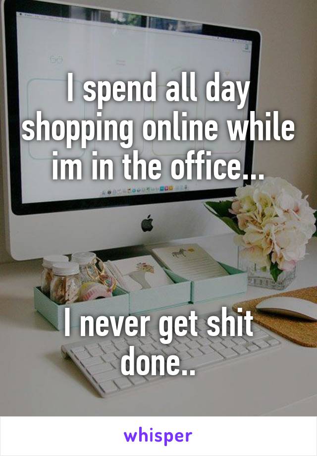 I spend all day shopping online while im in the office...



I never get shit done..