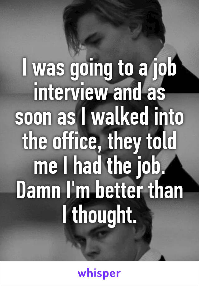 I was going to a job interview and as soon as I walked into the office, they told me I had the job. Damn I'm better than I thought.