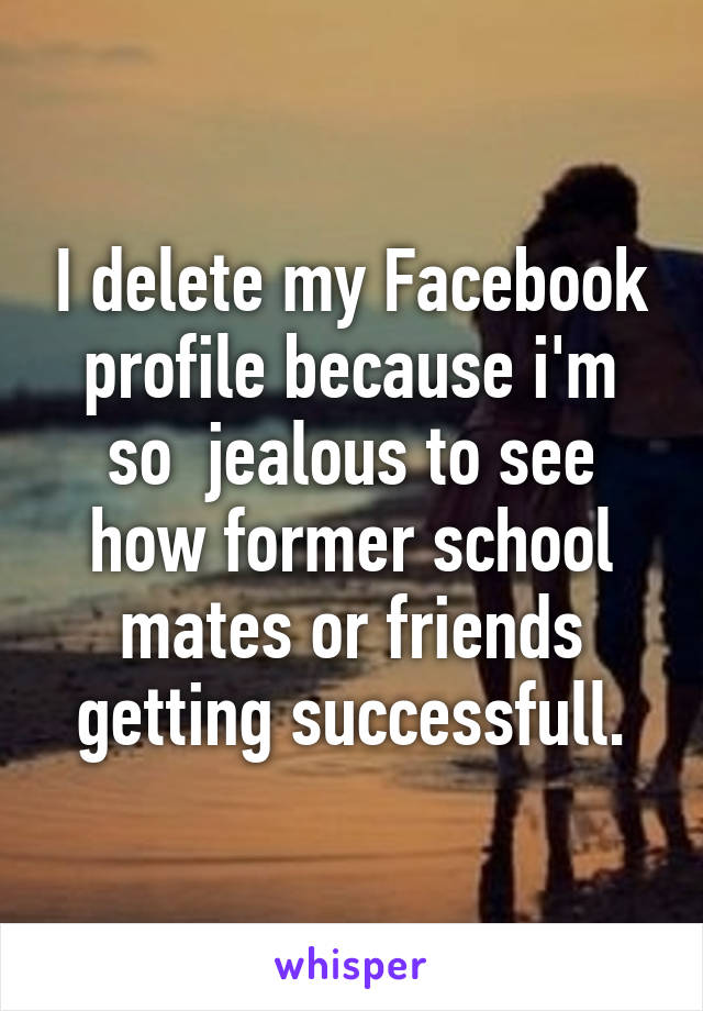 I delete my Facebook profile because i'm so  jealous to see how former school mates or friends getting successfull.