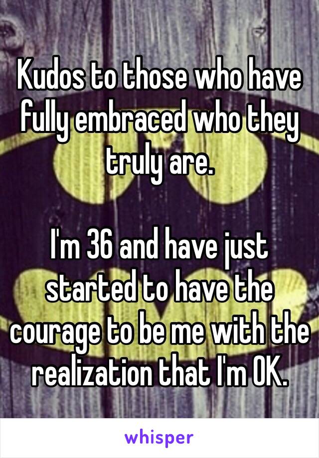 Kudos to those who have fully embraced who they truly are. 

I'm 36 and have just started to have the courage to be me with the realization that I'm OK. 