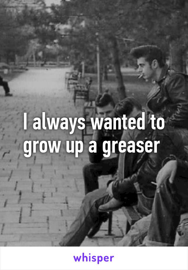 I always wanted to grow up a greaser 