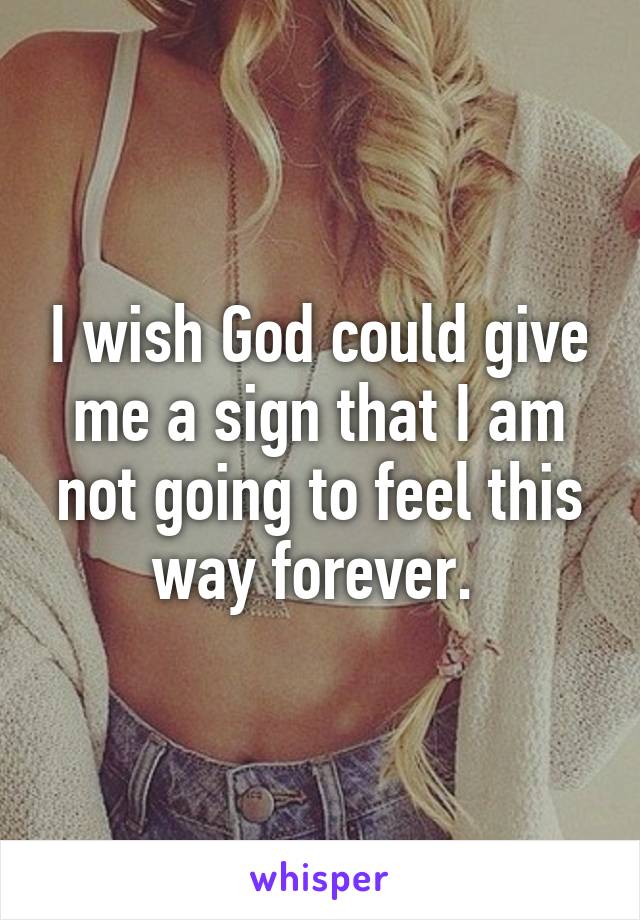 I wish God could give me a sign that I am not going to feel this way forever. 