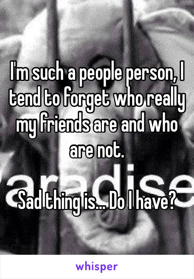 I'm such a people person, I tend to forget who really my friends are and who are not.

Sad thing is... Do I have?