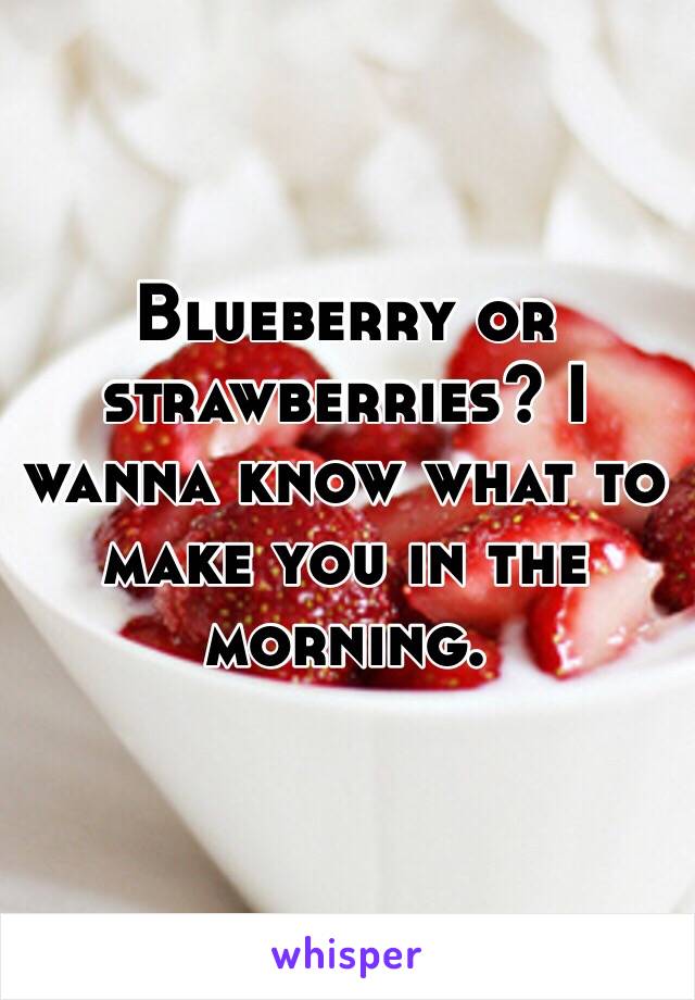 Blueberry or strawberries? I wanna know what to make you in the morning.