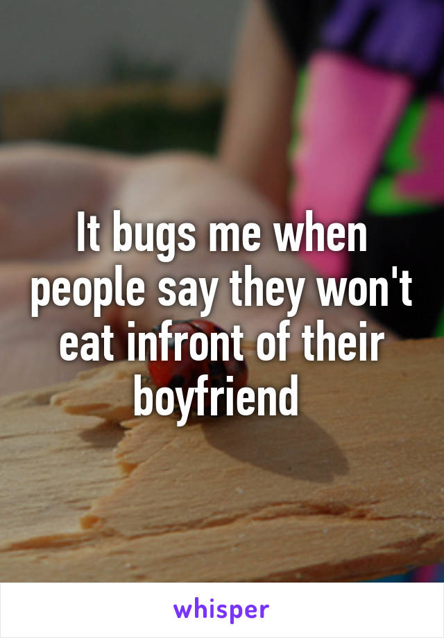 It bugs me when people say they won't eat infront of their boyfriend 