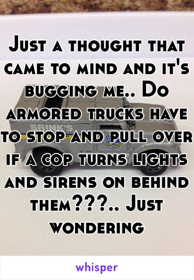 Just a thought that came to mind and it's bugging me.. Do armored trucks have to stop and pull over if a cop turns lights and sirens on behind them???.. Just wondering