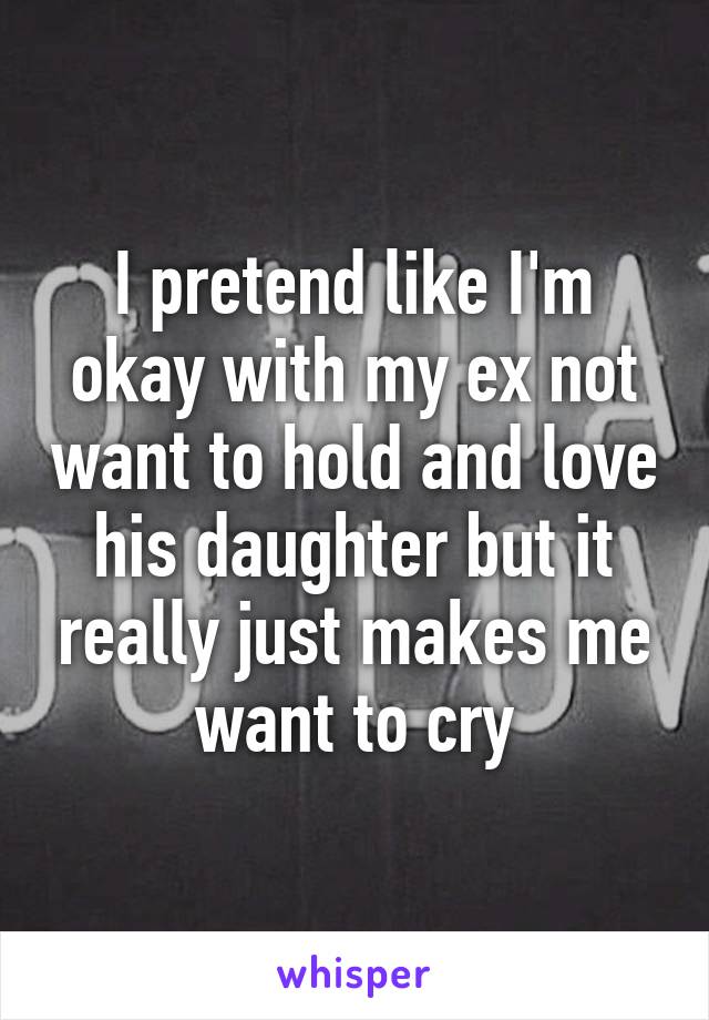 I pretend like I'm okay with my ex not want to hold and love his daughter but it really just makes me want to cry