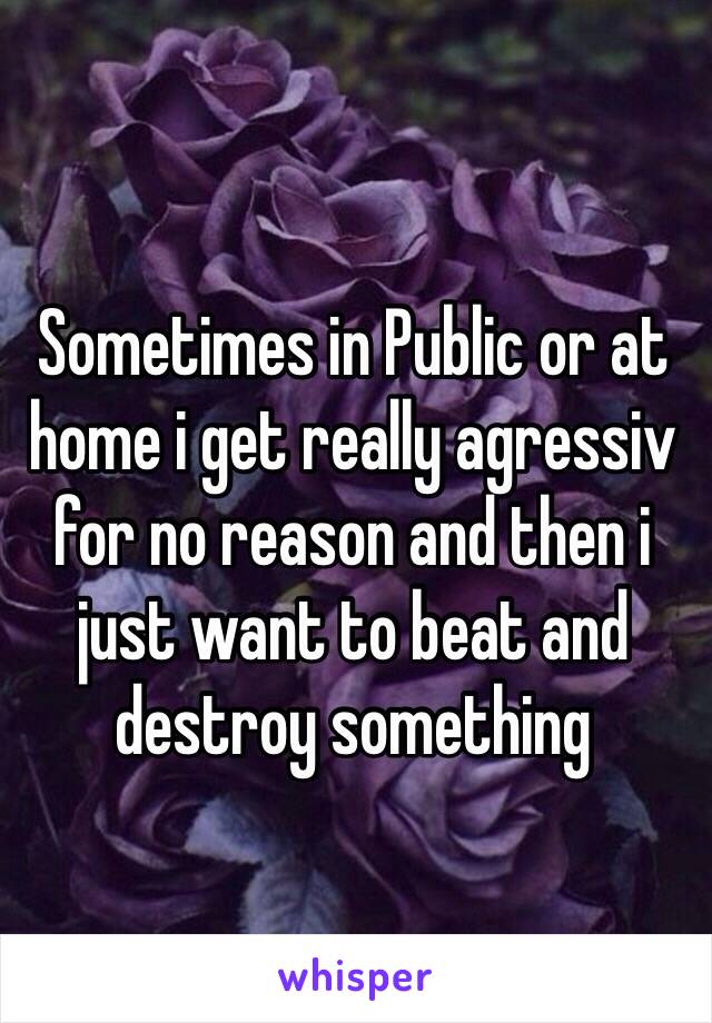 Sometimes in Public or at home i get really agressiv for no reason and then i just want to beat and destroy something