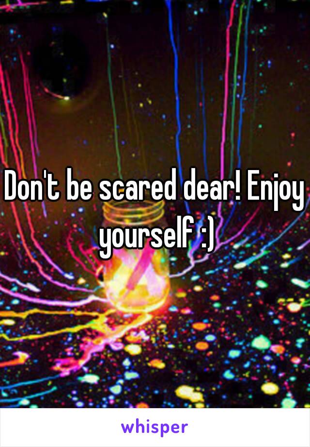 Don't be scared dear! Enjoy yourself :)