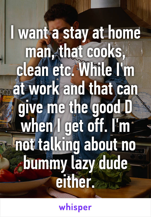 I want a stay at home man, that cooks, clean etc. While I'm at work and that can give me the good D when I get off. I'm not talking about no bummy lazy dude either.