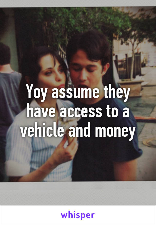 Yoy assume they have access to a vehicle and money