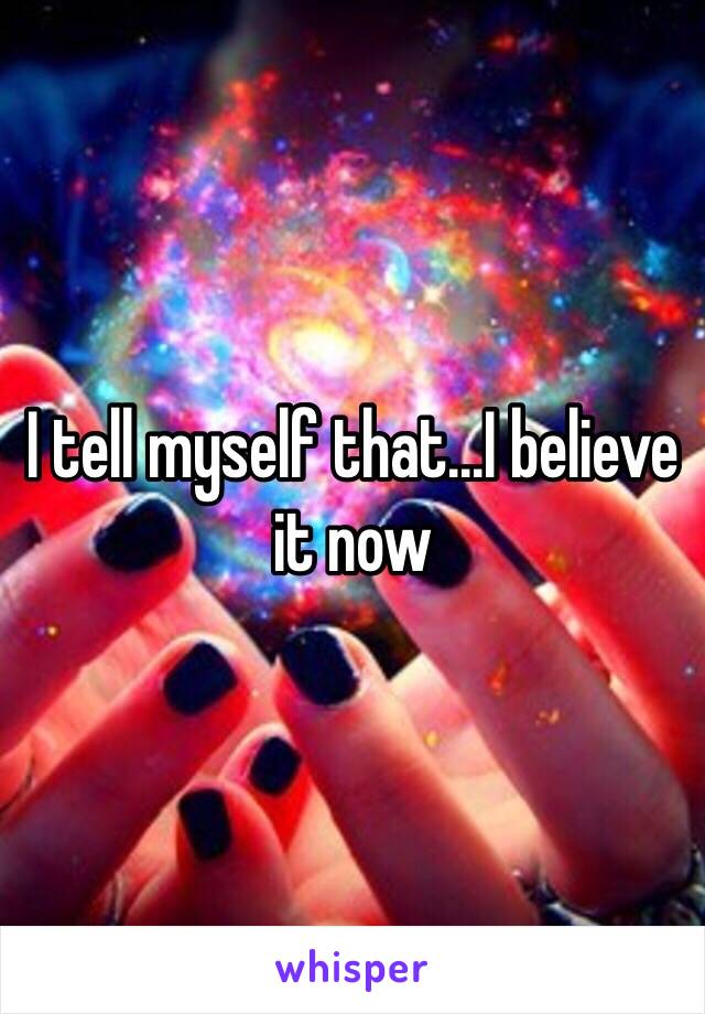 I tell myself that...I believe it now