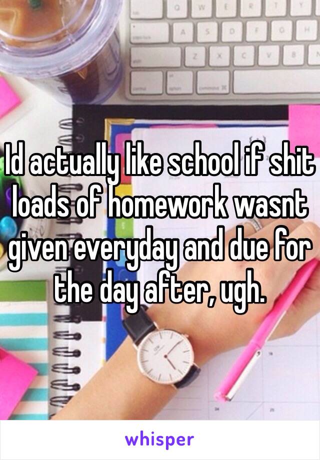 Id actually like school if shit loads of homework wasnt given everyday and due for the day after, ugh.