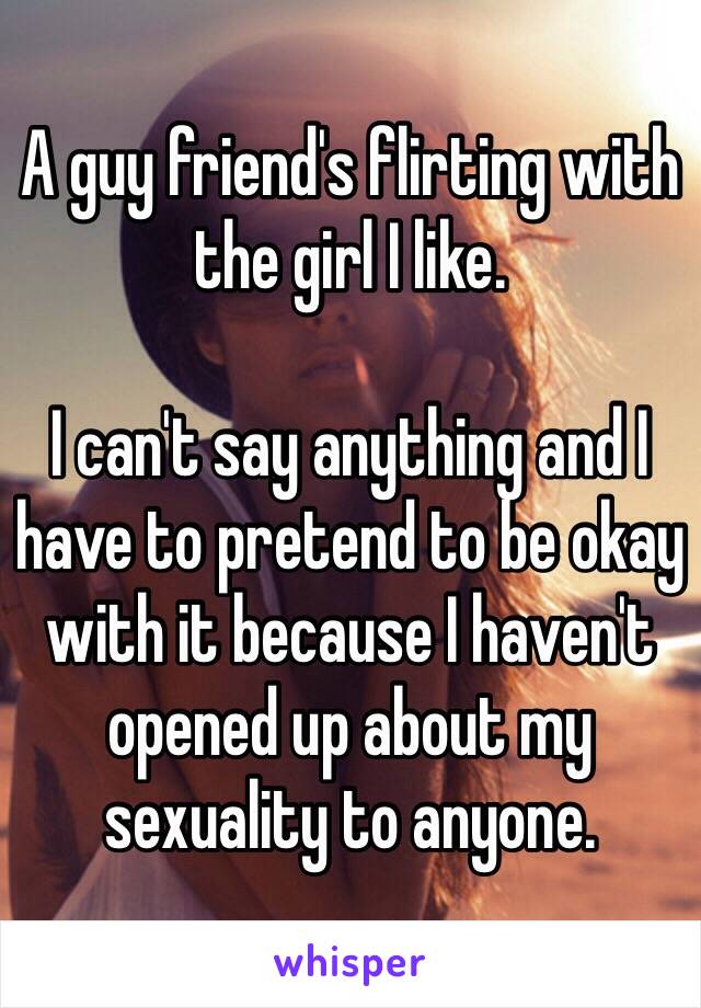 A guy friend's flirting with the girl I like. 

I can't say anything and I have to pretend to be okay with it because I haven't opened up about my sexuality to anyone. 