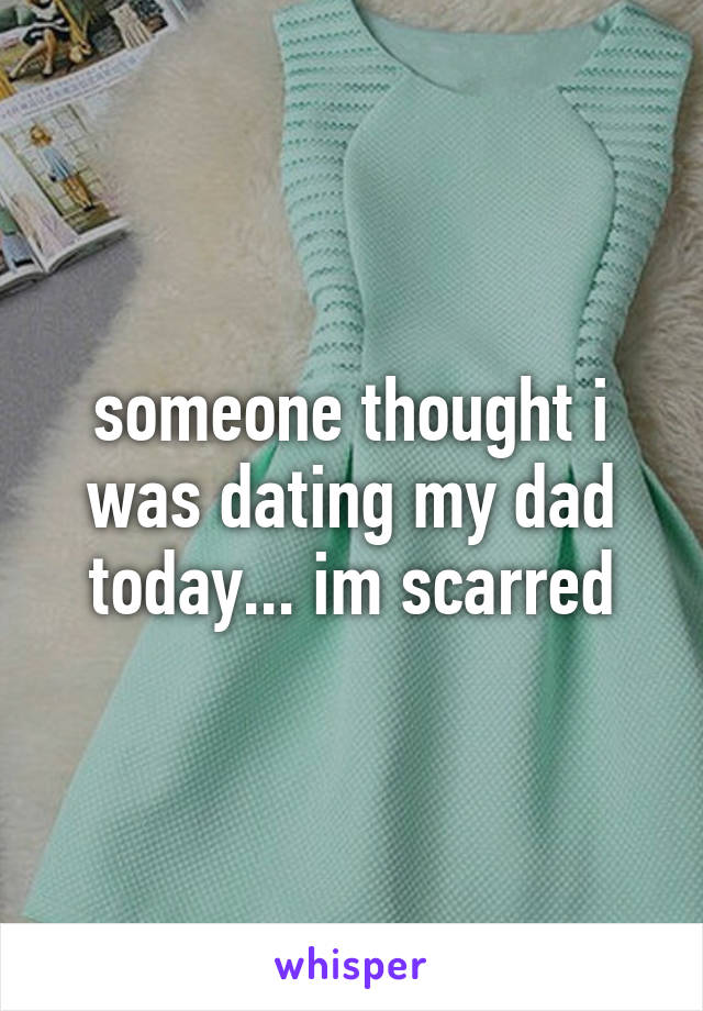 someone thought i was dating my dad today... im scarred