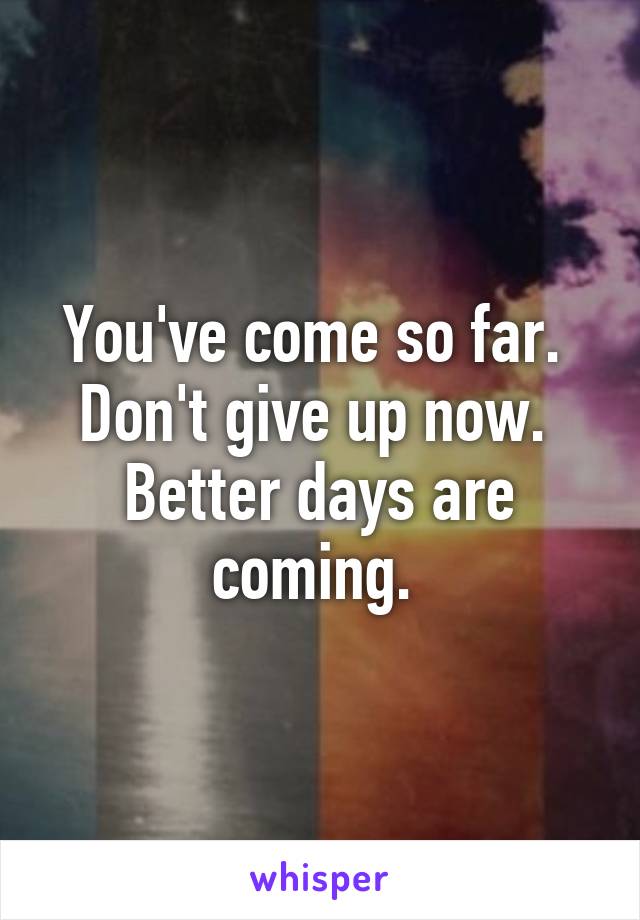 You've come so far.  Don't give up now.  Better days are coming. 