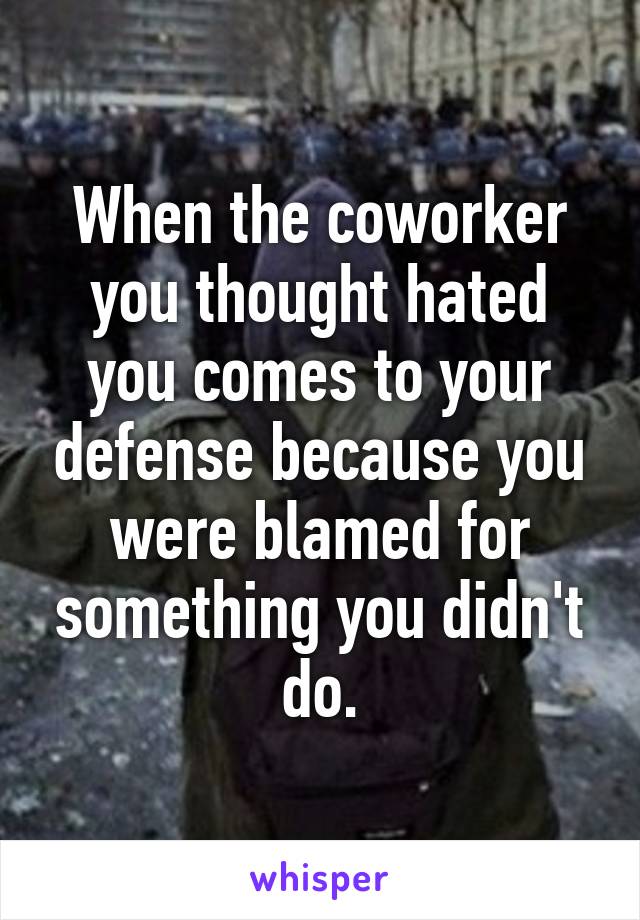 When the coworker you thought hated you comes to your defense because you were blamed for something you didn't do.