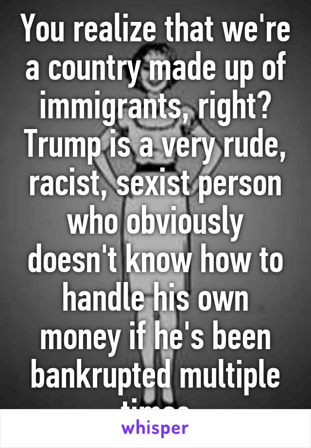 You realize that we're a country made up of immigrants, right? Trump is a very rude, racist, sexist person who obviously doesn't know how to handle his own money if he's been bankrupted multiple times