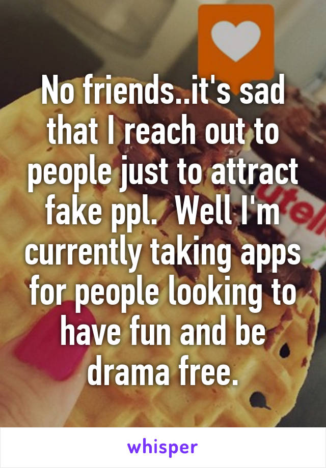 No friends..it's sad that I reach out to people just to attract fake ppl.  Well I'm currently taking apps for people looking to have fun and be drama free.