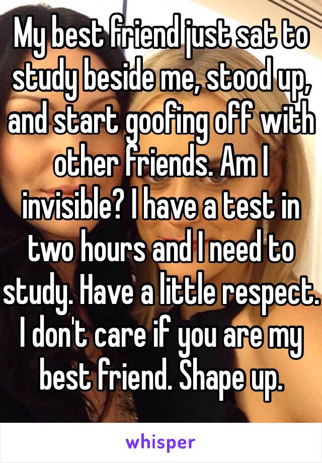 My best friend just sat to study beside me, stood up, and start goofing off with other friends. Am I invisible? I have a test in two hours and I need to study. Have a little respect. I don't care if you are my best friend. Shape up. 