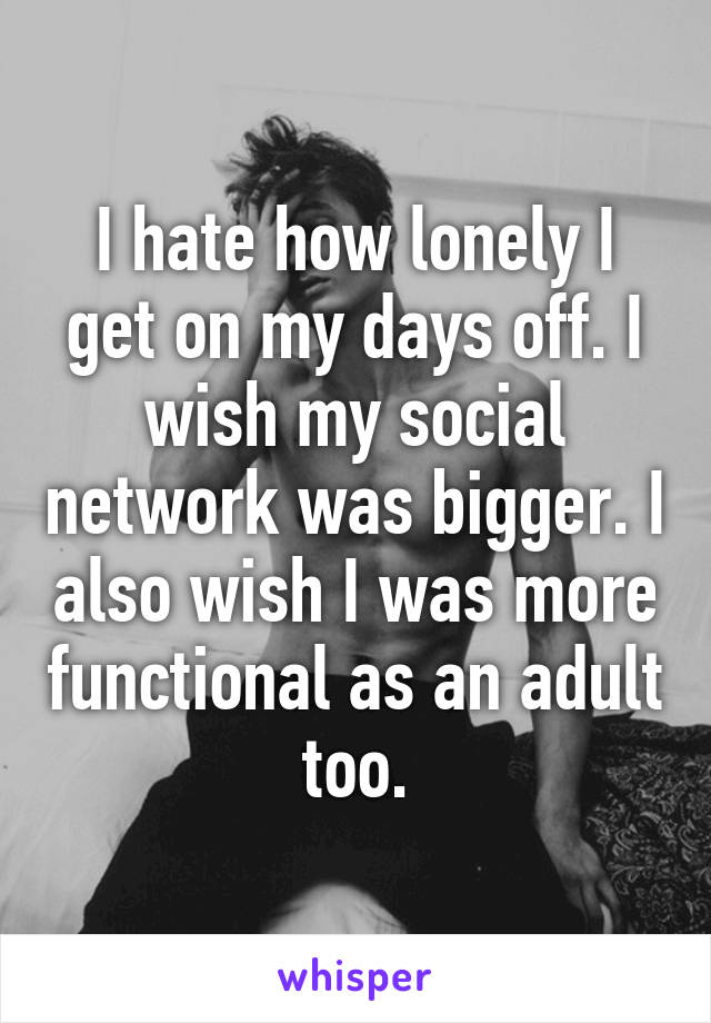 I hate how lonely I get on my days off. I wish my social network was bigger. I also wish I was more functional as an adult too.