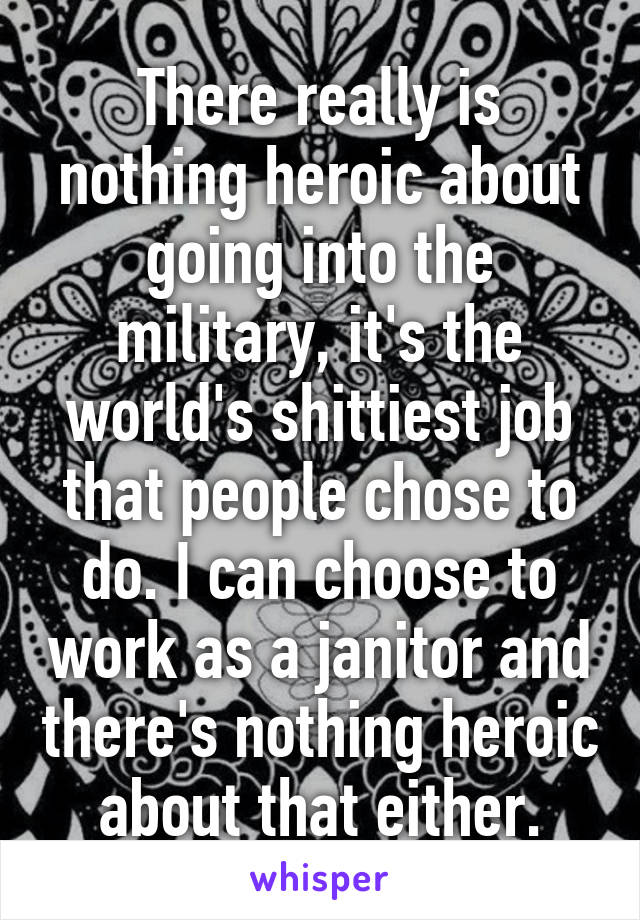 There really is nothing heroic about going into the military, it's the world's shittiest job that people chose to do. I can choose to work as a janitor and there's nothing heroic about that either.