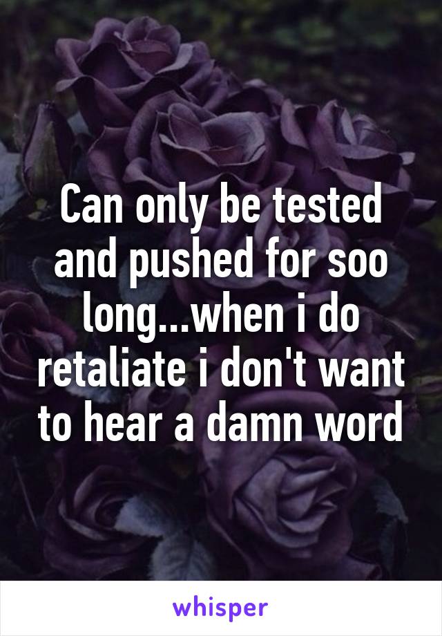 Can only be tested and pushed for soo long...when i do retaliate i don't want to hear a damn word