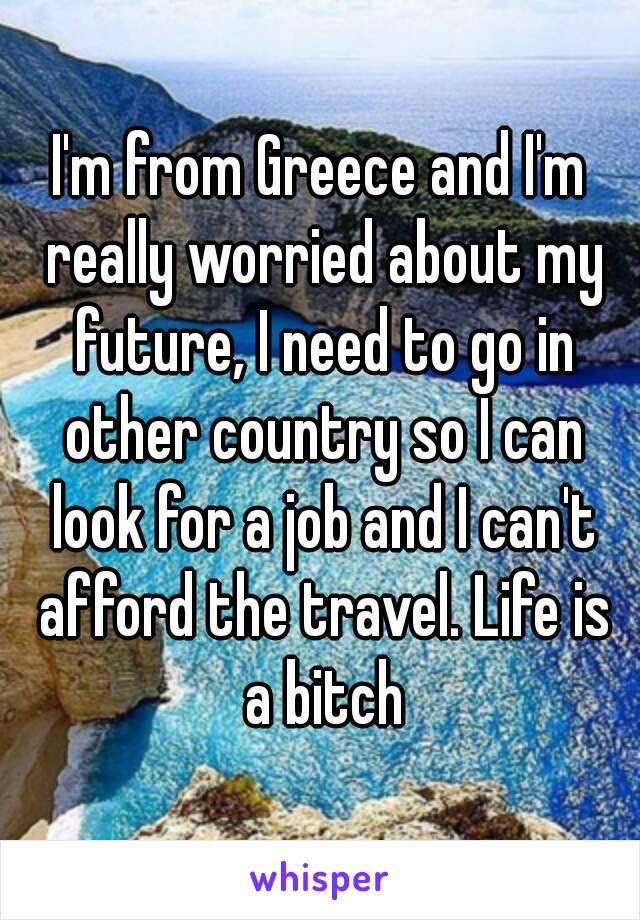 I'm from Greece and I'm really worried about my future, I need to go in other country so I can look for a job and I can't afford the travel. Life is a bitch