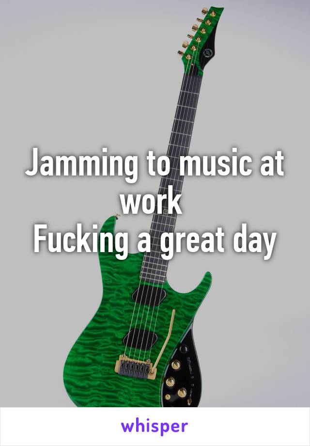 Jamming to music at work 
Fucking a great day
