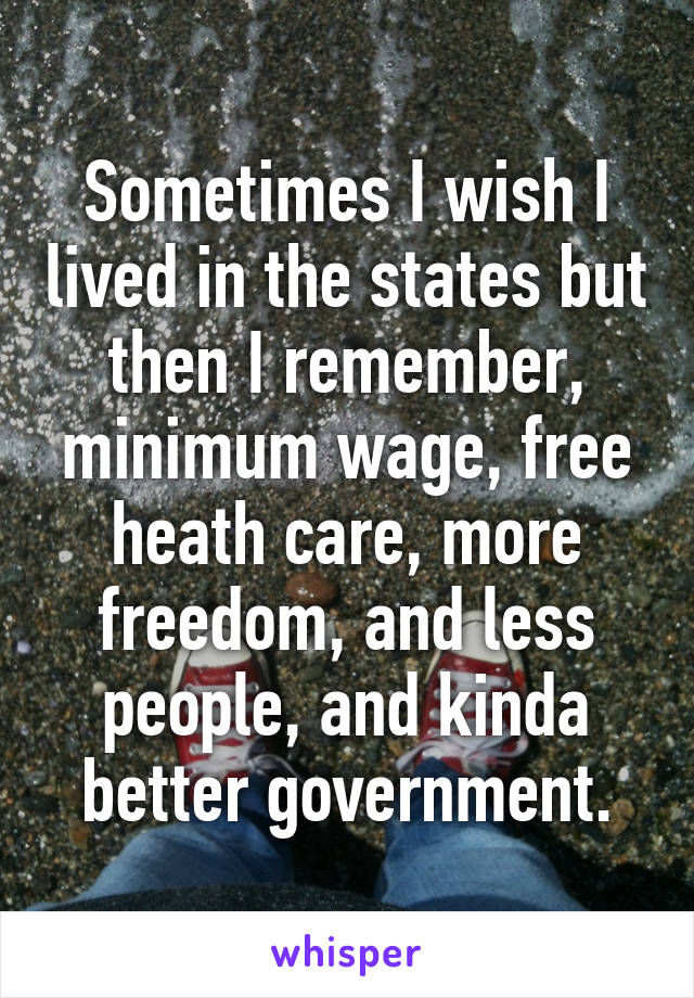 Sometimes I wish I lived in the states but then I remember, minimum wage, free heath care, more freedom, and less people, and kinda better government.