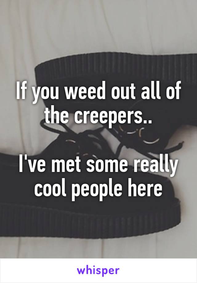 If you weed out all of the creepers..

I've met some really cool people here