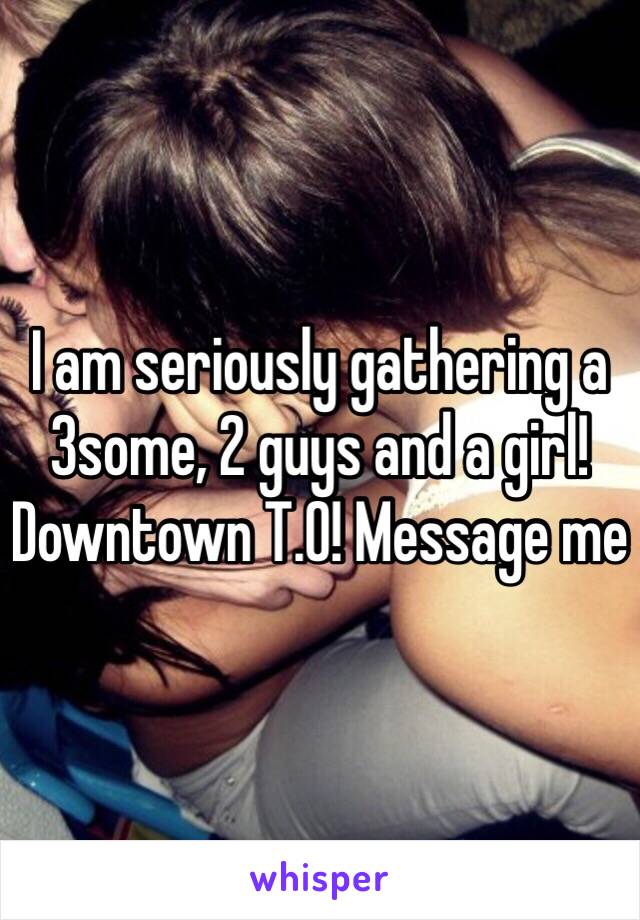 I am seriously gathering a 3some, 2 guys and a girl! Downtown T.O! Message me