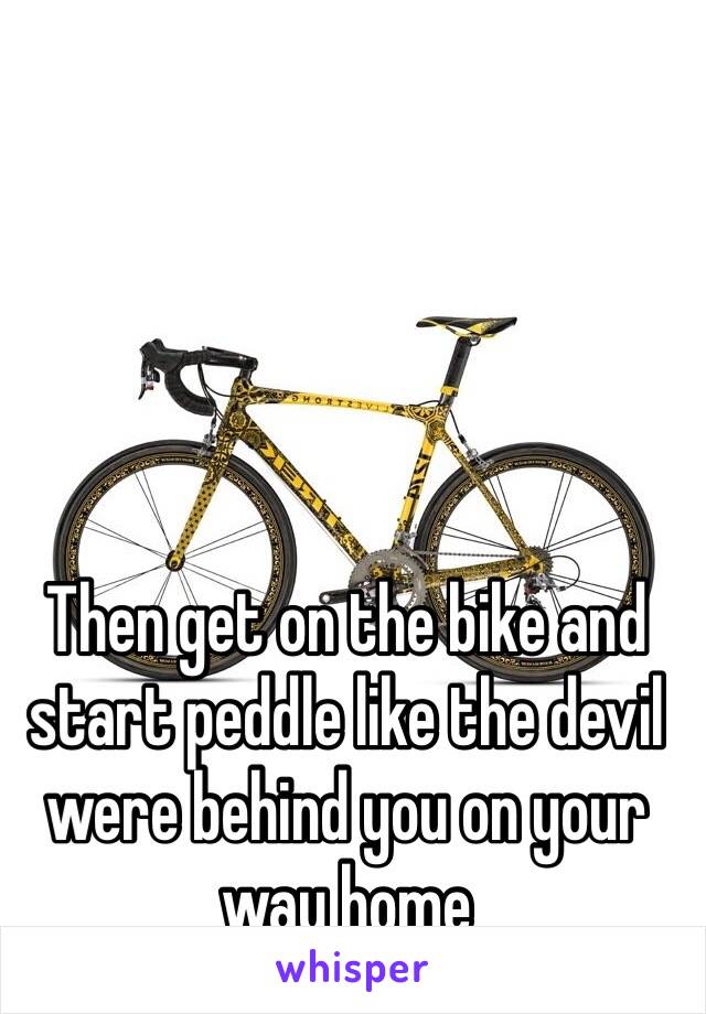 Then get on the bike and start peddle like the devil were behind you on your way home 