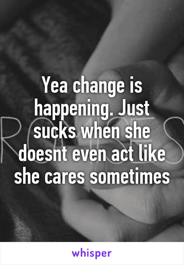 Yea change is happening. Just sucks when she doesnt even act like she cares sometimes