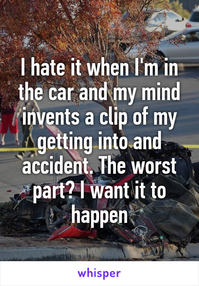 I hate it when I'm in the car and my mind invents a clip of my getting into and accident. The worst part? I want it to happen