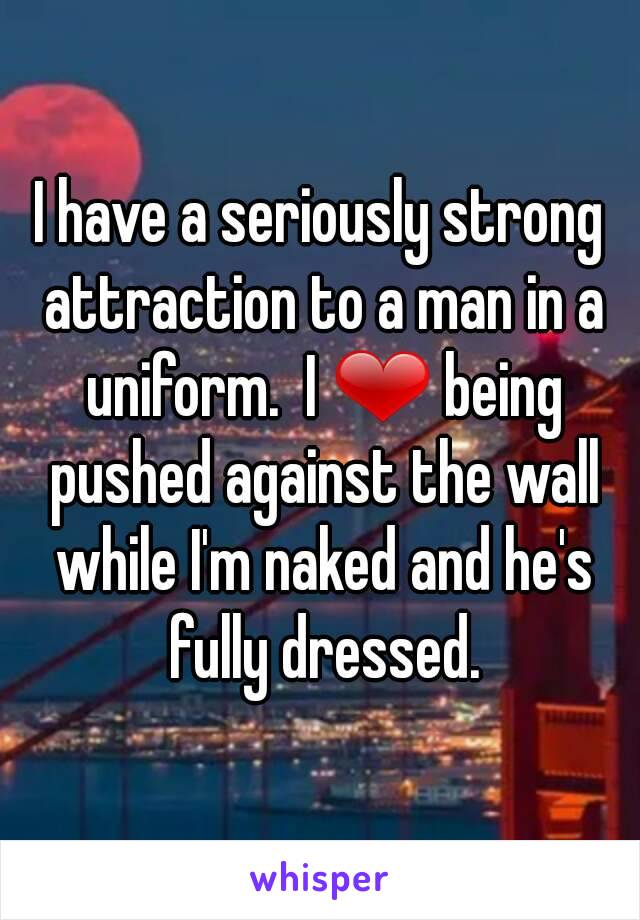 I have a seriously strong attraction to a man in a uniform.  I ❤ being pushed against the wall while I'm naked and he's fully dressed.