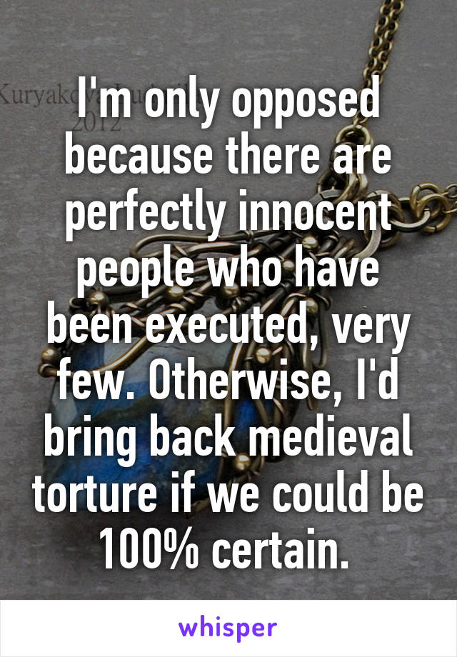 I'm only opposed because there are perfectly innocent people who have been executed, very few. Otherwise, I'd bring back medieval torture if we could be 100% certain. 