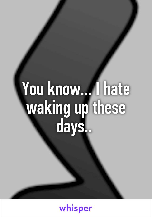 You know... I hate waking up these days.. 