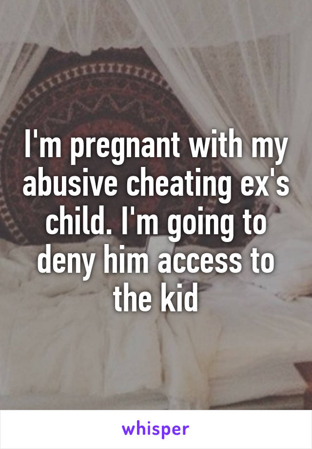 I'm pregnant with my abusive cheating ex's child. I'm going to deny him access to the kid