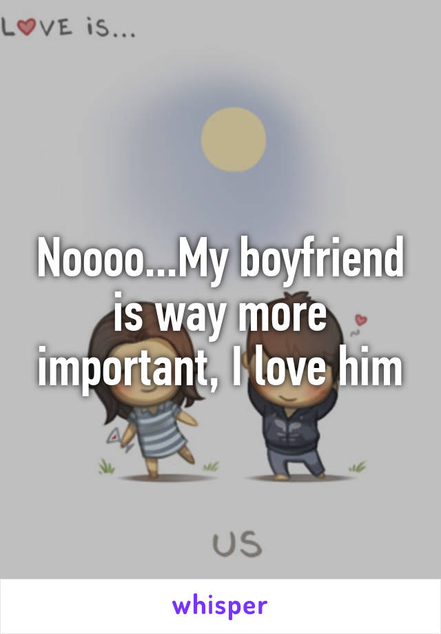 Noooo...My boyfriend is way more important, I love him