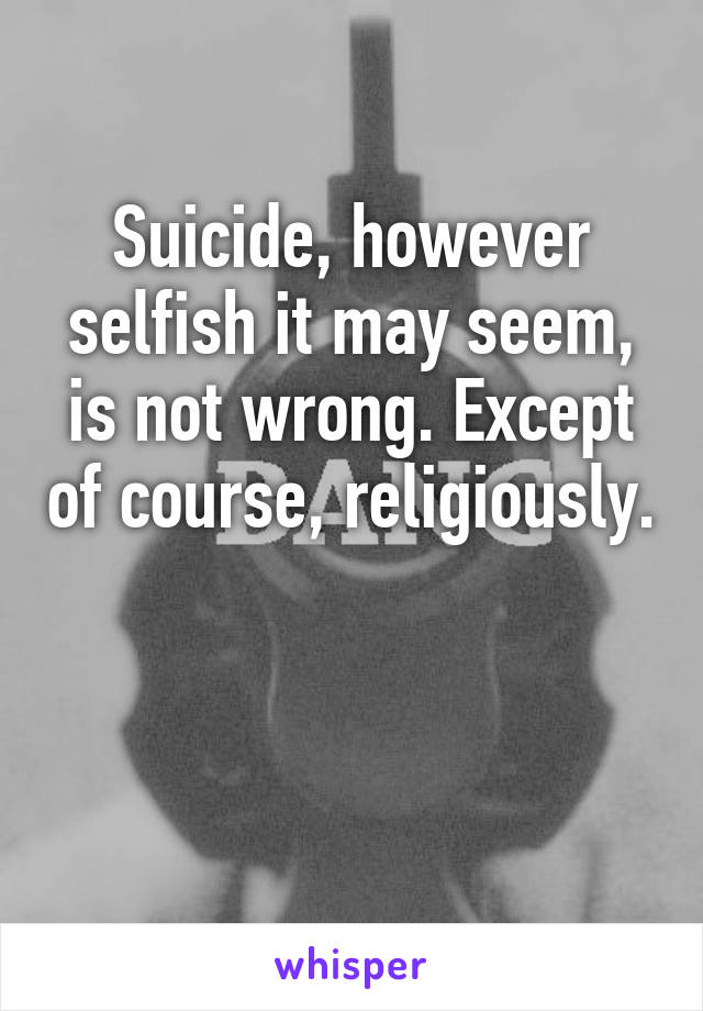 Suicide, however selfish it may seem, is not wrong. Except of course, religiously. 

