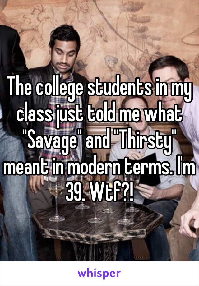 The college students in my class just told me what "Savage" and "Thirsty" meant in modern terms. I'm 39. Wtf?! 