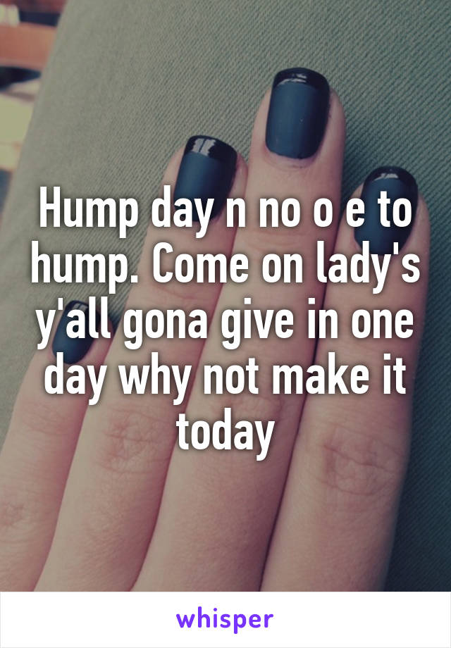 Hump day n no o e to hump. Come on lady's y'all gona give in one day why not make it today