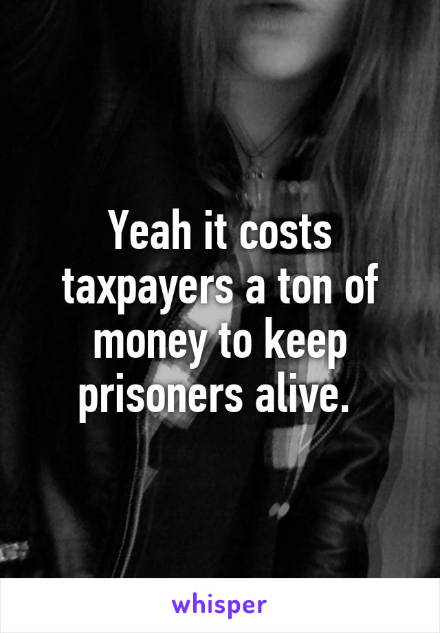 Yeah it costs taxpayers a ton of money to keep prisoners alive. 