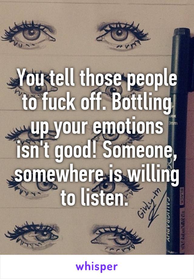 You tell those people to fuck off. Bottling up your emotions isn't good! Someone, somewhere is willing to listen. 