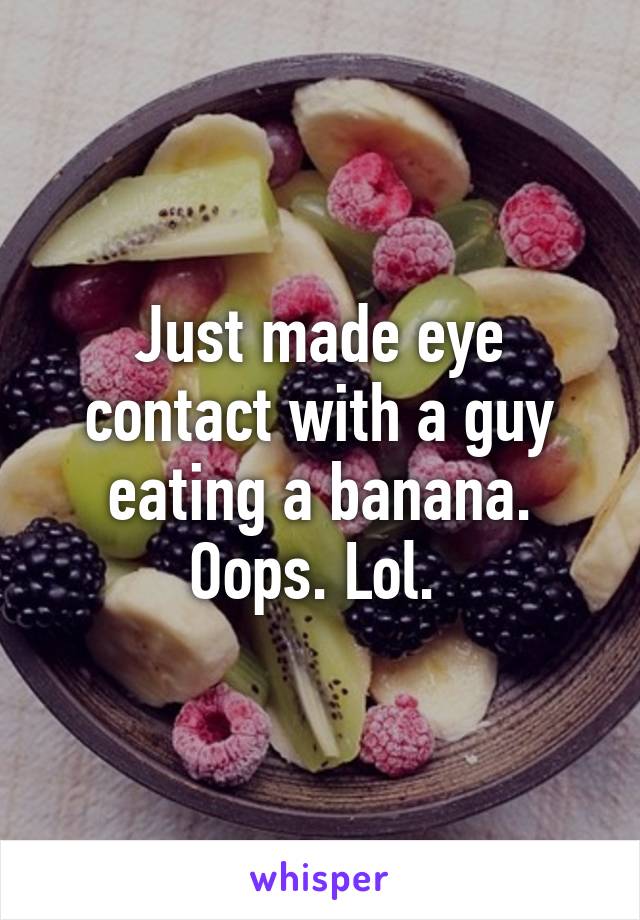 Just made eye contact with a guy eating a banana. Oops. Lol. 